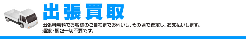 出張買取出張料無料でお客様のご自宅までお伺いし、その場で査定し、お支払いします。 運搬・梱包一切不要です。